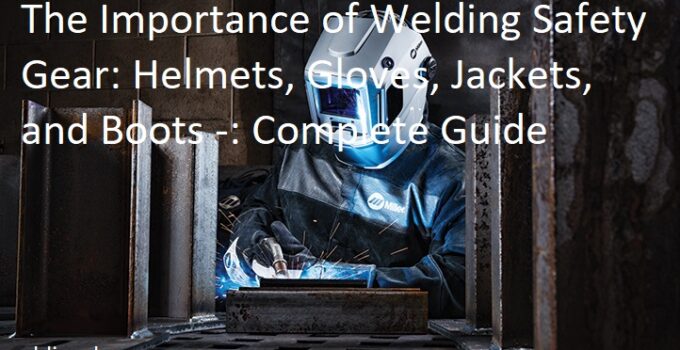 The Importance of Welding Safety Gear: Helmets, Gloves, Jackets, and Boots Complete Guide